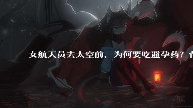 女航天员去太空前，为何要吃避孕药？背后原因估计和你想的不一样_任务_空间站_激素类